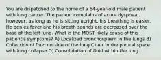 You are dispatched to the home of a 64-year-old male patient with lung cancer. The patient complains of acute dyspnea; however, as long as he is sitting upright, his breathing is easier. He denies fever and his breath sounds are decreased over the base of the left lung. What is the MOST likely cause of this patient's symptoms? A) Localized bronchospasm in the lungs B) Collection of fluid outside of the lung C) Air in the pleural space with lung collapse D) Consolidation of fluid within the lung