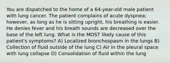 You are dispatched to the home of a 64-year-old male patient with lung cancer. The patient complains of acute dyspnea; however, as long as he is sitting upright, his breathing is easier. He denies fever and his breath sounds are decreased over the base of the left lung. What is the MOST likely cause of this patient's symptoms? A) Localized bronchospasm in the lungs B) Collection of fluid outside of the lung C) Air in the pleural space with lung collapse D) Consolidation of fluid within the lung