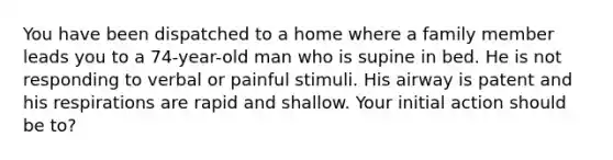 You have been dispatched to a home where a family member leads you to a 74-year-old man who is supine in bed. He is not responding to verbal or painful stimuli. His airway is patent and his respirations are rapid and shallow. Your initial action should be to?