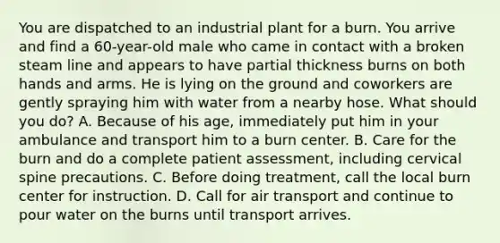 You are dispatched to an industrial plant for a burn. You arrive and find a​ 60-year-old male who came in contact with a broken steam line and appears to have partial thickness burns on both hands and arms. He is lying on the ground and coworkers are gently spraying him with water from a nearby hose. What should you​ do? A. Because of his​ age, immediately put him in your ambulance and transport him to a burn center. B. Care for the burn and do a complete patient​ assessment, including cervical spine precautions. C. Before doing​ treatment, call the local burn center for instruction. D. Call for air transport and continue to pour water on the burns until transport arrives.