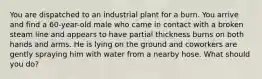 You are dispatched to an industrial plant for a burn. You arrive and find a 60-year-old male who came in contact with a broken steam line and appears to have partial thickness burns on both hands and arms. He is lying on the ground and coworkers are gently spraying him with water from a nearby hose. What should you do?