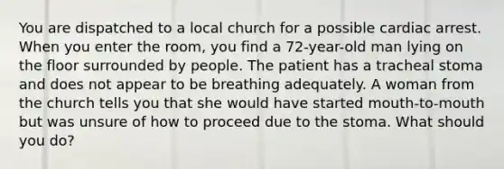 You are dispatched to a local church for a possible cardiac arrest. When you enter the room, you find a 72-year-old man lying on the floor surrounded by people. The patient has a tracheal stoma and does not appear to be breathing adequately. A woman from the church tells you that she would have started mouth-to-mouth but was unsure of how to proceed due to the stoma. What should you do?