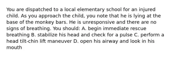 You are dispatched to a local elementary school for an injured child. As you approach the child, you note that he is lying at the base of the monkey bars. He is unresponsive and there are no signs of breathing. You should: A. begin immediate rescue breathing B. stabilize his head and check for a pulse C. perform a head tilt-chin lift maneuver D. open his airway and look in his mouth