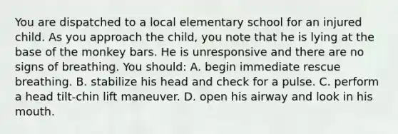 You are dispatched to a local elementary school for an injured child. As you approach the child, you note that he is lying at the base of the monkey bars. He is unresponsive and there are no signs of breathing. You should: A. begin immediate rescue breathing. B. stabilize his head and check for a pulse. C. perform a head tilt-chin lift maneuver. D. open his airway and look in his mouth.