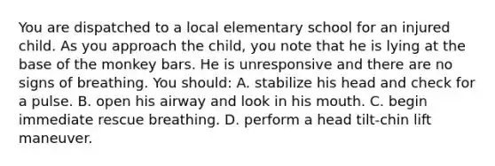 You are dispatched to a local elementary school for an injured child. As you approach the child, you note that he is lying at the base of the monkey bars. He is unresponsive and there are no signs of breathing. You should: A. stabilize his head and check for a pulse. B. open his airway and look in his mouth. C. begin immediate rescue breathing. D. perform a head tilt-chin lift maneuver.