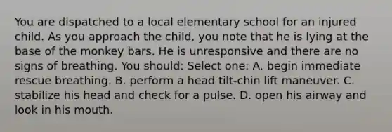 You are dispatched to a local elementary school for an injured child. As you approach the child, you note that he is lying at the base of the monkey bars. He is unresponsive and there are no signs of breathing. You should: Select one: A. begin immediate rescue breathing. B. perform a head tilt-chin lift maneuver. C. stabilize his head and check for a pulse. D. open his airway and look in his mouth.