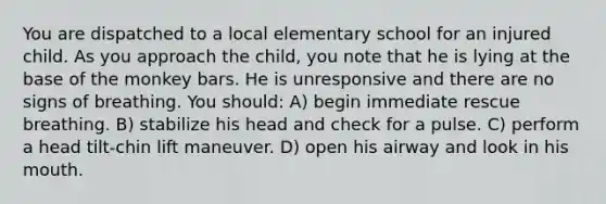 You are dispatched to a local elementary school for an injured child. As you approach the child, you note that he is lying at the base of the monkey bars. He is unresponsive and there are no signs of breathing. You should: A) begin immediate rescue breathing. B) stabilize his head and check for a pulse. C) perform a head tilt-chin lift maneuver. D) open his airway and look in his mouth.