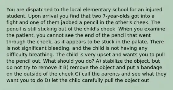 You are dispatched to the local elementary school for an injured student. Upon arrival you find that two 7-year-olds got into a fight and one of them jabbed a pencil in the other's cheek. The pencil is still sticking out of the child's cheek. When you examine the patient, you cannot see the end of the pencil that went through the cheek, as it appears to be stuck in the palate. There is not significant bleeding, and the child is not having any difficulty breathing. The child is very upset and wants you to pull the pencil out. What should you do? A) stabilize the object, but do not try to remove it B) remove the object and put a bandage on the outside of the cheek C) call the parents and see what they want you to do D) let the child carefully pull the object out