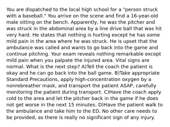 You are dispatched to the local high school for a "person struck with a baseball." You arrive on the scene and find a 16-year-old male sitting on the bench. Apparently, he was the pitcher and was struck in the abdominal area by a line drive ball that was hit very hard. He states that nothing is hurting except he has some mild pain in the area where he was struck. He is upset that the ambulance was called and wants to go back into the game and continue pitching. Your exam reveals nothing remarkable except mild pain when you palpate the injured area. Vital signs are normal. What is the next step? A)Tell the coach the patient is okay and he can go back into the ball game. B)Take appropriate Standard Precautions, apply high-concentration oxygen by a nonrebreather mask, and transport the patient ASAP, carefully monitoring the patient during transport. C)Have the coach apply cold to the area and let the pitcher back in the game if he does not get worse in the next 15 minutes. D)Have the patient walk to the ambulance and take him to the ED. No other care needs to be provided, as there is really no significant sign of any injury.