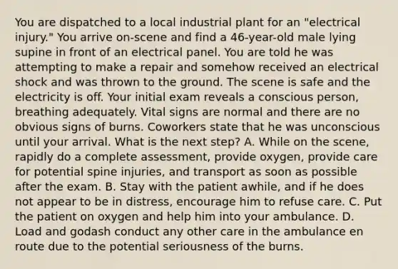 You are dispatched to a local industrial plant for an​ "electrical injury." You arrive​ on-scene and find a​ 46-year-old male lying supine in front of an electrical panel. You are told he was attempting to make a repair and somehow received an electrical shock and was thrown to the ground. The scene is safe and the electricity is off. Your initial exam reveals a conscious​ person, breathing adequately. Vital signs are normal and there are no obvious signs of burns. Coworkers state that he was unconscious until your arrival. What is the next​ step? A. While on the​ scene, rapidly do a complete​ assessment, provide​ oxygen, provide care for potential spine​ injuries, and transport as soon as possible after the exam. B. Stay with the patient​ awhile, and if he does not appear to be in​ distress, encourage him to refuse care. C. Put the patient on oxygen and help him into your ambulance. D. Load and godash conduct any other care in the ambulance en route due to the potential seriousness of the burns.