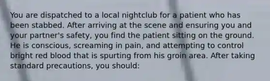 You are dispatched to a local nightclub for a patient who has been stabbed. After arriving at the scene and ensuring you and your partner's safety, you find the patient sitting on the ground. He is conscious, screaming in pain, and attempting to control bright red blood that is spurting from his groin area. After taking standard precautions, you should: