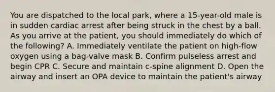 You are dispatched to the local​ park, where a​ 15-year-old male is in sudden cardiac arrest after being struck in the chest by a ball. As you arrive at the​ patient, you should immediately do which of the​ following? A. Immediately ventilate the patient on​ high-flow oxygen using a​ bag-valve mask B. Confirm pulseless arrest and begin CPR C. Secure and maintain​ c-spine alignment D. Open the airway and insert an OPA device to maintain the​ patient's airway