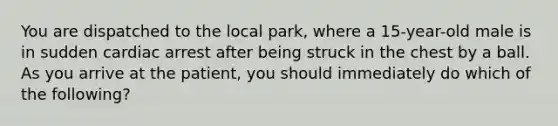 You are dispatched to the local​ park, where a​ 15-year-old male is in sudden cardiac arrest after being struck in the chest by a ball. As you arrive at the​ patient, you should immediately do which of the​ following?