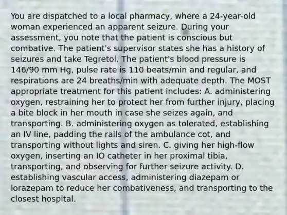 You are dispatched to a local pharmacy, where a 24-year-old woman experienced an apparent seizure. During your assessment, you note that the patient is conscious but combative. The patient's supervisor states she has a history of seizures and take Tegretol. The patient's blood pressure is 146/90 mm Hg, pulse rate is 110 beats/min and regular, and respirations are 24 breaths/min with adequate depth. The MOST appropriate treatment for this patient includes: A. administering oxygen, restraining her to protect her from further injury, placing a bite block in her mouth in case she seizes again, and transporting. B. administering oxygen as tolerated, establishing an IV line, padding the rails of the ambulance cot, and transporting without lights and siren. C. giving her high-flow oxygen, inserting an IO catheter in her proximal tibia, transporting, and observing for further seizure activity. D. establishing vascular access, administering diazepam or lorazepam to reduce her combativeness, and transporting to the closest hospital.