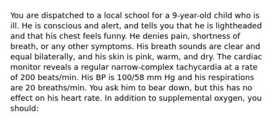 You are dispatched to a local school for a 9-year-old child who is ill. He is conscious and alert, and tells you that he is lightheaded and that his chest feels funny. He denies pain, shortness of breath, or any other symptoms. His breath sounds are clear and equal bilaterally, and his skin is pink, warm, and dry. The cardiac monitor reveals a regular narrow-complex tachycardia at a rate of 200 beats/min. His BP is 100/58 mm Hg and his respirations are 20 breaths/min. You ask him to bear down, but this has no effect on his heart rate. In addition to supplemental oxygen, you should: