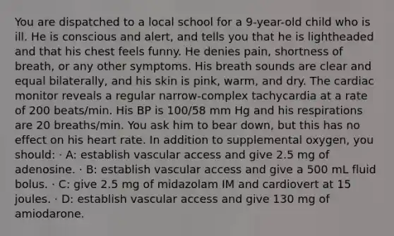 You are dispatched to a local school for a 9-year-old child who is ill. He is conscious and alert, and tells you that he is lightheaded and that his chest feels funny. He denies pain, shortness of breath, or any other symptoms. His breath sounds are clear and equal bilaterally, and his skin is pink, warm, and dry. The cardiac monitor reveals a regular narrow-complex tachycardia at a rate of 200 beats/min. His BP is 100/58 mm Hg and his respirations are 20 breaths/min. You ask him to bear down, but this has no effect on his heart rate. In addition to supplemental oxygen, you should: · A: establish vascular access and give 2.5 mg of adenosine. · B: establish vascular access and give a 500 mL fluid bolus. · C: give 2.5 mg of midazolam IM and cardiovert at 15 joules. · D: establish vascular access and give 130 mg of amiodarone.