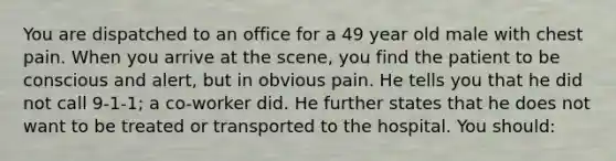 You are dispatched to an office for a 49 year old male with chest pain. When you arrive at the scene, you find the patient to be conscious and alert, but in obvious pain. He tells you that he did not call 9-1-1; a co-worker did. He further states that he does not want to be treated or transported to the hospital. You should: