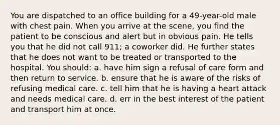 You are dispatched to an office building for a 49-year-old male with chest pain. When you arrive at the scene, you find the patient to be conscious and alert but in obvious pain. He tells you that he did not call 911; a coworker did. He further states that he does not want to be treated or transported to the hospital. You should: a. have him sign a refusal of care form and then return to service. b. ensure that he is aware of the risks of refusing medical care. c. tell him that he is having a heart attack and needs medical care. d. err in the best interest of the patient and transport him at once.