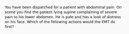 You have been dispatched for a patient with abdominal pain. On scene you find the patient lying supine complaining of severe pain to his lower abdomen. He is pale and has a look of distress on his face. Which of the following actions would the EMT do first?