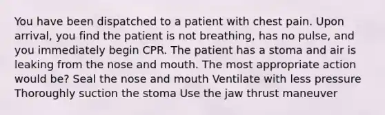 You have been dispatched to a patient with chest pain. Upon arrival, you find the patient is not breathing, has no pulse, and you immediately begin CPR. The patient has a stoma and air is leaking from the nose and mouth. The most appropriate action would be? Seal the nose and mouth Ventilate with less pressure Thoroughly suction the stoma Use the jaw thrust maneuver