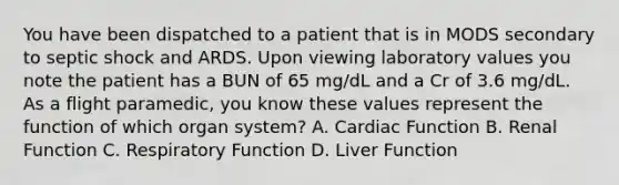 You have been dispatched to a patient that is in MODS secondary to septic shock and ARDS. Upon viewing laboratory values you note the patient has a BUN of 65 mg/dL and a Cr of 3.6 mg/dL. As a flight paramedic, you know these values represent the function of which organ system? A. Cardiac Function B. Renal Function C. Respiratory Function D. Liver Function