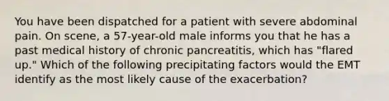 You have been dispatched for a patient with severe abdominal pain. On scene, a 57-year-old male informs you that he has a past medical history of chronic pancreatitis, which has "flared up." Which of the following precipitating factors would the EMT identify as the most likely cause of the exacerbation?