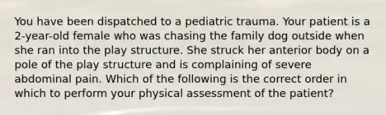 You have been dispatched to a pediatric trauma. Your patient is a 2-year-old female who was chasing the family dog outside when she ran into the play structure. She struck her anterior body on a pole of the play structure and is complaining of severe abdominal pain. Which of the following is the correct order in which to perform your physical assessment of the patient?