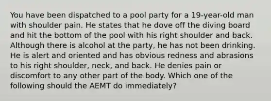 You have been dispatched to a pool party for a 19-year-old man with shoulder pain. He states that he dove off the diving board and hit the bottom of the pool with his right shoulder and back. Although there is alcohol at the party, he has not been drinking. He is alert and oriented and has obvious redness and abrasions to his right shoulder, neck, and back. He denies pain or discomfort to any other part of the body. Which one of the following should the AEMT do immediately?