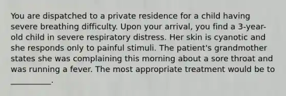 You are dispatched to a private residence for a child having severe breathing difficulty. Upon your arrival, you find a 3-year-old child in severe respiratory distress. Her skin is cyanotic and she responds only to painful stimuli. The patient's grandmother states she was complaining this morning about a sore throat and was running a fever. The most appropriate treatment would be to __________.