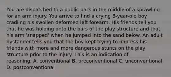 You are dispatched to a public park in the middle of a sprawling for an arm injury. You arrive to find a crying 8-year-old boy cradling his swollen deformed left forearm. His friends tell you that he was holding onto the bars of the play structure and that his arm 'snapped' when he jumped into the sand below. An adult bystander tells you that the boy kept trying to impress his friends with more and more dangerous stunts on the play structure prior to the injury. This is an indication of ________ reasoning. A. conventional B. preconventional C. unconventional D. postconventional