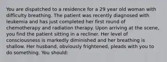 You are dispatched to a residence for a 29 year old woman with difficulty breathing. The patient was recently diagnosed with leukemia and has just completed her first round of chemotherapy and radiation therapy. Upon arriving at the scene, you find the patient sitting in a recliner. Her level of consciousness is markedly diminished and her breathing is shallow. Her husband, obviously frightened, pleads with you to do something. You should: