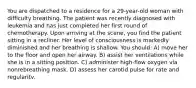 You are dispatched to a residence for a 29-year-old woman with difficulty breathing. The patient was recently diagnosed with leukemia and has just completed her first round of chemotherapy. Upon arriving at the scene, you find the patient sitting in a recliner. Her level of consciousness is markedly diminished and her breathing is shallow. You should: A) move her to the floor and open her airway. B) assist her ventilations while she is in a sitting position. C) administer high-flow oxygen via nonrebreathing mask. D) assess her carotid pulse for rate and regularitv.