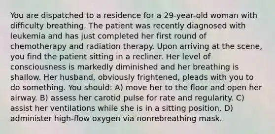 You are dispatched to a residence for a 29-year-old woman with difficulty breathing. The patient was recently diagnosed with leukemia and has just completed her first round of chemotherapy and radiation therapy. Upon arriving at the scene, you find the patient sitting in a recliner. Her level of consciousness is markedly diminished and her breathing is shallow. Her husband, obviously frightened, pleads with you to do something. You should: A) move her to the floor and open her airway. B) assess her carotid pulse for rate and regularity. C) assist her ventilations while she is in a sitting position. D) administer high-flow oxygen via nonrebreathing mask.