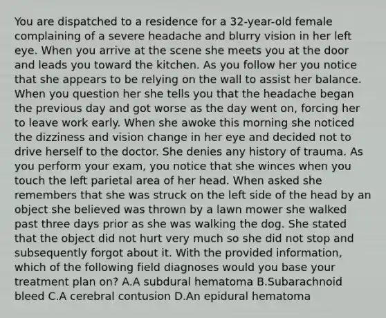 You are dispatched to a residence for a​ 32-year-old female complaining of a severe headache and blurry vision in her left eye. When you arrive at the scene she meets you at the door and leads you toward the kitchen. As you follow her you notice that she appears to be relying on the wall to assist her balance. When you question her she tells you that the headache began the previous day and got worse as the day went​ on, forcing her to leave work early. When she awoke this morning she noticed the dizziness and vision change in her eye and decided not to drive herself to the doctor. She denies any history of trauma. As you perform your​ exam, you notice that she winces when you touch the left parietal area of her head. When asked she remembers that she was struck on the left side of the head by an object she believed was thrown by a lawn mower she walked past three days prior as she was walking the dog. She stated that the object did not hurt very much so she did not stop and subsequently forgot about it. With the provided​ information, which of the following field diagnoses would you base your treatment plan​ on? A.A subdural hematoma B.Subarachnoid bleed C.A cerebral contusion D.An epidural hematoma