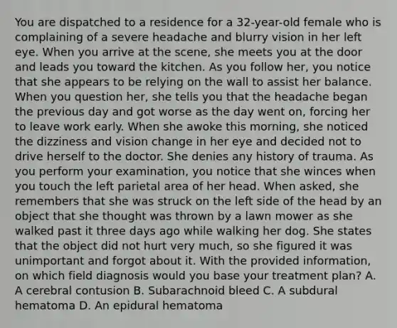 You are dispatched to a residence for a​ 32-year-old female who is complaining of a severe headache and blurry vision in her left eye. When you arrive at the​ scene, she meets you at the door and leads you toward the kitchen. As you follow​ her, you notice that she appears to be relying on the wall to assist her balance. When you question​ her, she tells you that the headache began the previous day and got worse as the day went​ on, forcing her to leave work early. When she awoke this​ morning, she noticed the dizziness and vision change in her eye and decided not to drive herself to the doctor. She denies any history of trauma. As you perform your​ examination, you notice that she winces when you touch the left parietal area of her head. When​ asked, she remembers that she was struck on the left side of the head by an object that she thought was thrown by a lawn mower as she walked past it three days ago while walking her dog. She states that the object did not hurt very​ much, so she figured it was unimportant and forgot about it. With the provided​ information, on which field diagnosis would you base your treatment​ plan? A. A cerebral contusion B. Subarachnoid bleed C. A subdural hematoma D. An epidural hematoma