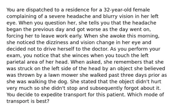 You are dispatched to a residence for a​ 32-year-old female complaining of a severe headache and blurry vision in her left eye. When you question​ her, she tells you that the headache began the previous day and got worse as the day went​ on, forcing her to leave work early. When she awoke this​ morning, she noticed the dizziness and vision change in her eye and decided not to drive herself to the doctor. As you perform your​ exam, you notice that she winces when you touch the left parietal area of her head. When​ asked, she remembers that she was struck on the left side of the head by an object she believed was thrown by a lawn mower she walked past three days prior as she was walking the dog. She stated that the object​ didn't hurt very much so she​ didn't stop and subsequently forgot about it. You decide to expedite transport for this patient. Which mode of transport is​ best?