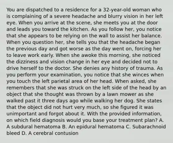 You are dispatched to a residence for a​ 32-year-old woman who is complaining of a severe headache and blurry vision in her left eye. When you arrive at the​ scene, she meets you at the door and leads you toward the kitchen. As you follow​ her, you notice that she appears to be relying on the wall to assist her balance. When you question​ her, she tells you that the headache began the previous day and got worse as the day went​ on, forcing her to leave work early. When she awoke this​ morning, she noticed the dizziness and vision change in her eye and decided not to drive herself to the doctor. She denies any history of trauma. As you perform your​ examination, you notice that she winces when you touch the left parietal area of her head. When​ asked, she remembers that she was struck on the left side of the head by an object that she thought was thrown by a lawn mower as she walked past it three days ago while walking her dog. She states that the object did not hurt very​ much, so she figured it was unimportant and forgot about it. With the provided​ information, on which field diagnosis would you base your treatment​ plan? A. A subdural hematoma B. An epidural hematoma C. Subarachnoid bleed D. A cerebral contusion