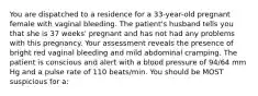 You are dispatched to a residence for a 33-year-old pregnant female with vaginal bleeding. The patient's husband tells you that she is 37 weeks' pregnant and has not had any problems with this pregnancy. Your assessment reveals the presence of bright red vaginal bleeding and mild abdominal cramping. The patient is conscious and alert with a blood pressure of 94/64 mm Hg and a pulse rate of 110 beats/min. You should be MOST suspicious for a: