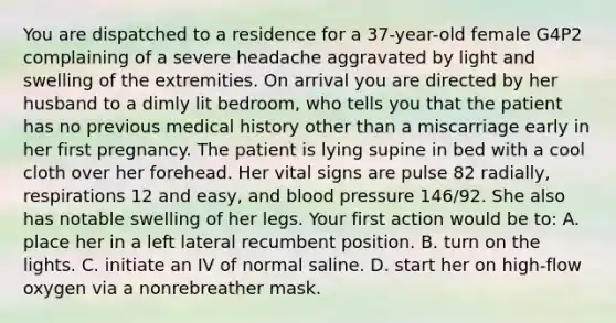 You are dispatched to a residence for a​ 37-year-old female G4P2 complaining of a severe headache aggravated by light and swelling of the extremities. On arrival you are directed by her husband to a dimly lit​ bedroom, who tells you that the patient has no previous medical history other than a miscarriage early in her first pregnancy. The patient is lying supine in bed with a cool cloth over her forehead. Her vital signs are pulse 82​ radially, respirations 12 and​ easy, and blood pressure​ 146/92. She also has notable swelling of her legs. Your first action would be​ to: A. place her in a left lateral recumbent position. B. turn on the lights. C. initiate an IV of normal saline. D. start her on​ high-flow oxygen via a nonrebreather mask.