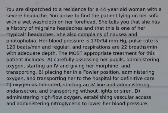 You are dispatched to a residence for a 44-year-old woman with a severe headache. You arrive to find the patient lying on her sofa with a wet washcloth on her forehead. She tells you that she has a history of migraine headaches and that this is one of her "typical" headaches. She also complains of nausea and photophobia. Her blood pressure is 170/94 mm Hg, pulse rate is 120 beats/min and regular, and respirations are 22 breaths/min with adequate depth. The MOST appropriate treatment for this patient includes: A) carefully assessing her pupils, administering oxygen, starting an IV and giving her morphine, and transporting. B) placing her in a Fowler position, administering oxygen, and transporting her to the hospital for definitive care. C) oxygen as tolerated, starting an IV line and administering ondansetron, and transporting without lights or siren. D) administering high-flow oxygen, establishing vascular access, and administering nitroglycerin to lower her blood pressure.