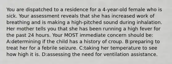 You are dispatched to a residence for a 4-year-old female who is sick. Your assessment reveals that she has increased work of breathing and is making a high-pitched sound during inhalation. Her mother tells you that she has been running a high fever for the past 24 hours. Your MOST immediate concern should be: A:determining if the child has a history of croup. B:preparing to treat her for a febrile seizure. C:taking her temperature to see how high it is. D:assessing the need for ventilation assistance.