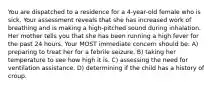 You are dispatched to a residence for a 4-year-old female who is sick. Your assessment reveals that she has increased work of breathing and is making a high-pitched sound during inhalation. Her mother tells you that she has been running a high fever for the past 24 hours. Your MOST immediate concern should be: A) preparing to treat her for a febrile seizure. B) taking her temperature to see how high it is. C) assessing the need for ventilation assistance. D) determining if the child has a history of croup.