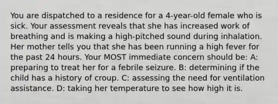 You are dispatched to a residence for a 4-year-old female who is sick. Your assessment reveals that she has increased work of breathing and is making a high-pitched sound during inhalation. Her mother tells you that she has been running a high fever for the past 24 hours. Your MOST immediate concern should be: A: preparing to treat her for a febrile seizure. B: determining if the child has a history of croup. C: assessing the need for ventilation assistance. D: taking her temperature to see how high it is.