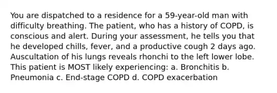 You are dispatched to a residence for a 59-year-old man with difficulty breathing. The patient, who has a history of COPD, is conscious and alert. During your assessment, he tells you that he developed chills, fever, and a productive cough 2 days ago. Auscultation of his lungs reveals rhonchi to the left lower lobe. This patient is MOST likely experiencing: a. Bronchitis b. Pneumonia c. End-stage COPD d. COPD exacerbation