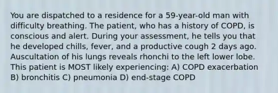 You are dispatched to a residence for a 59-year-old man with difficulty breathing. The patient, who has a history of COPD, is conscious and alert. During your assessment, he tells you that he developed chills, fever, and a productive cough 2 days ago. Auscultation of his lungs reveals rhonchi to the left lower lobe. This patient is MOST likely experiencing: A) COPD exacerbation B) bronchitis C) pneumonia D) end-stage COPD