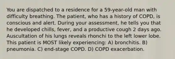 You are dispatched to a residence for a 59-year-old man with difficulty breathing. The patient, who has a history of COPD, is conscious and alert. During your assessment, he tells you that he developed chills, fever, and a productive cough 2 days ago. Auscultation of his lungs reveals rhonchi to the left lower lobe. This patient is MOST likely experiencing: A) bronchitis. B) pneumonia. C) end-stage COPD. D) COPD exacerbation.