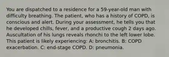 You are dispatched to a residence for a 59-year-old man with difficulty breathing. The patient, who has a history of COPD, is conscious and alert. During your assessment, he tells you that he developed chills, fever, and a productive cough 2 days ago. Auscultation of his lungs reveals rhonchi to the left lower lobe. This patient is likely experiencing: A: bronchitis. B: COPD exacerbation. C: end-stage COPD. D: pneumonia.