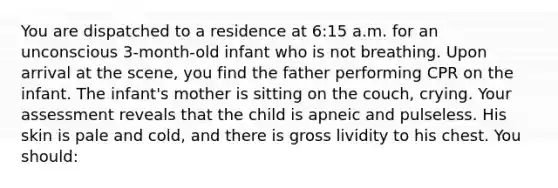 You are dispatched to a residence at 6:15 a.m. for an unconscious 3-month-old infant who is not breathing. Upon arrival at the scene, you find the father performing CPR on the infant. The infant's mother is sitting on the couch, crying. Your assessment reveals that the child is apneic and pulseless. His skin is pale and cold, and there is gross lividity to his chest. You should: