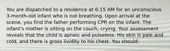 You are dispatched to a residence at 6:15 AM for an unconscious 3-month-old infant who is not breathing. Upon arrival at the scene, you find the father performing CPR on the infant. The infant's mother is sitting on the couch, crying. Your assessment reveals that the child is apneic and pulseless. His skin is pale and cold, and there is gross lividity to his chest. You should: