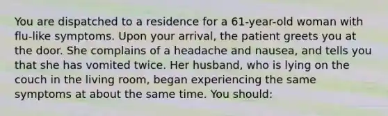 You are dispatched to a residence for a 61-year-old woman with flu-like symptoms. Upon your arrival, the patient greets you at the door. She complains of a headache and nausea, and tells you that she has vomited twice. Her husband, who is lying on the couch in the living room, began experiencing the same symptoms at about the same time. You should: